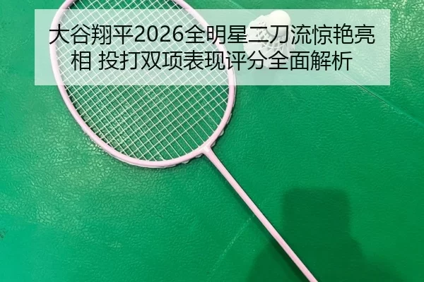 大谷翔平2026全明星二刀流惊艳亮相 投打双项表现评分全面解析