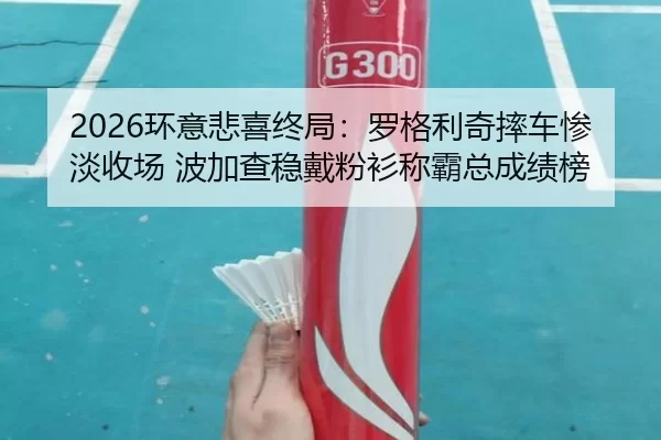 2026环意悲喜终局：罗格利奇摔车惨淡收场 波加查稳戴粉衫称霸总成绩榜